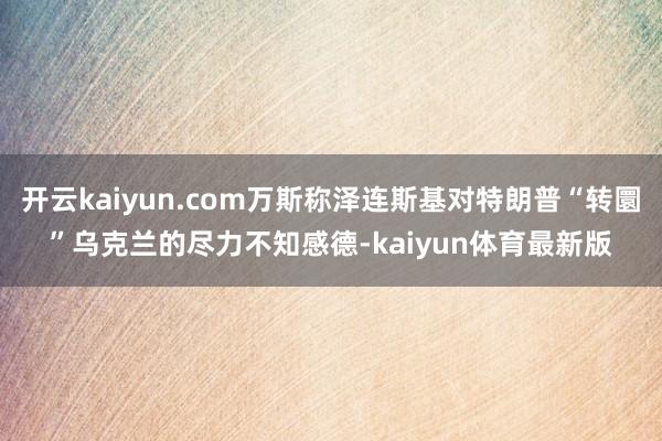 开云kaiyun.com万斯称泽连斯基对特朗普“转圜”乌克兰的尽力不知感德-kaiyun体育最新版