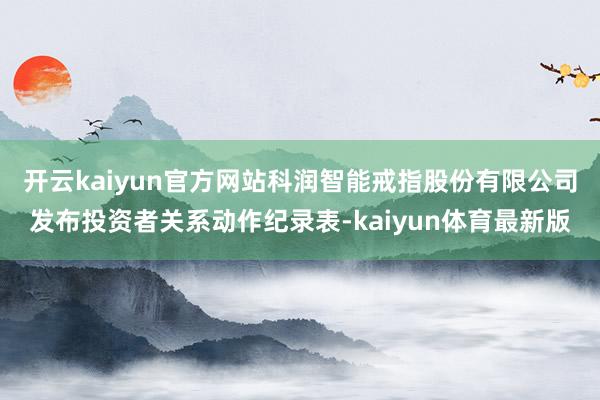 开云kaiyun官方网站科润智能戒指股份有限公司发布投资者关系动作纪录表-kaiyun体育最新版