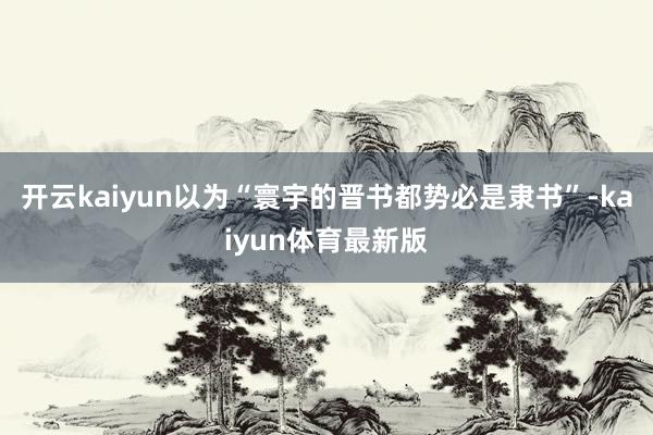 开云kaiyun以为“寰宇的晋书都势必是隶书”-kaiyun体育最新版