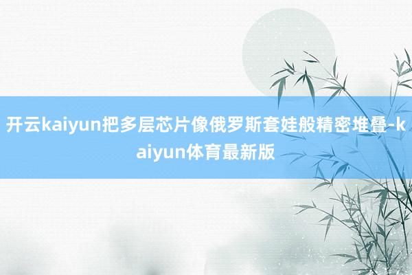 开云kaiyun把多层芯片像俄罗斯套娃般精密堆叠-kaiyun体育最新版