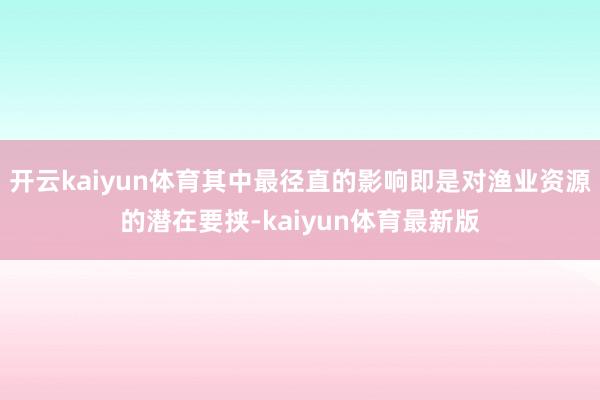开云kaiyun体育其中最径直的影响即是对渔业资源的潜在要挟-kaiyun体育最新版