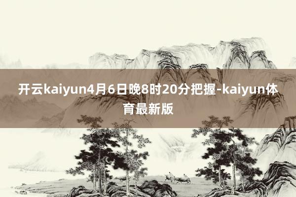 开云kaiyun4月6日晚8时20分把握-kaiyun体育最新版