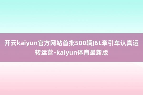 开云kaiyun官方网站首批500辆J6L牵引车认真运转运营-kaiyun体育最新版