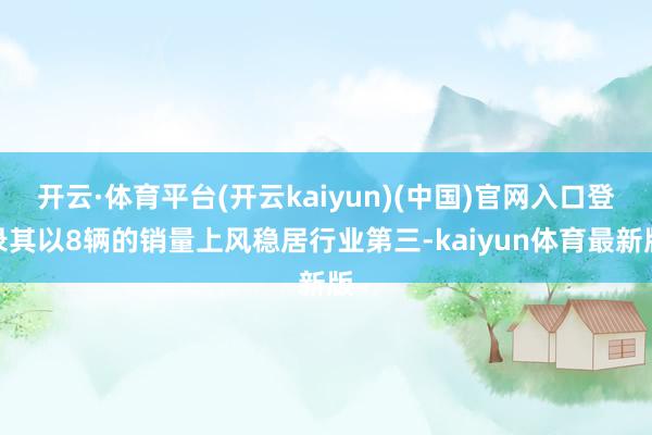 开云·体育平台(开云kaiyun)(中国)官网入口登录其以8辆的销量上风稳居行业第三-kaiyun体育最新版