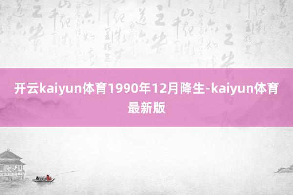 开云kaiyun体育1990年12月降生-kaiyun体育最新版