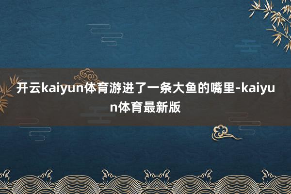 开云kaiyun体育游进了一条大鱼的嘴里-kaiyun体育最新版