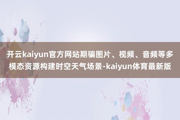 开云kaiyun官方网站期骗图片、视频、音频等多模态资源构建时空天气场景-kaiyun体育最新版