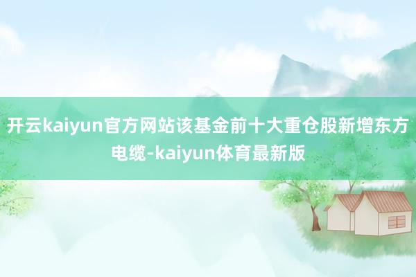 开云kaiyun官方网站该基金前十大重仓股新增东方电缆-kaiyun体育最新版