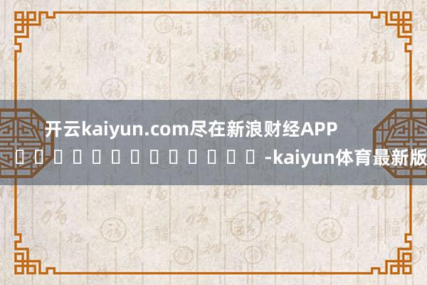 开云kaiyun.com尽在新浪财经APP            													-kaiyun体育最新版