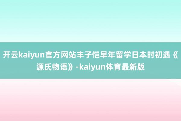 开云kaiyun官方网站丰子恺早年留学日本时初遇《源氏物语》-kaiyun体育最新版