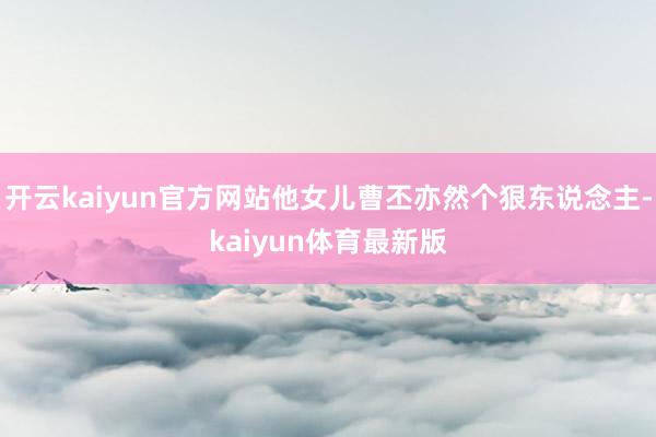 开云kaiyun官方网站他女儿曹丕亦然个狠东说念主-kaiyun体育最新版
