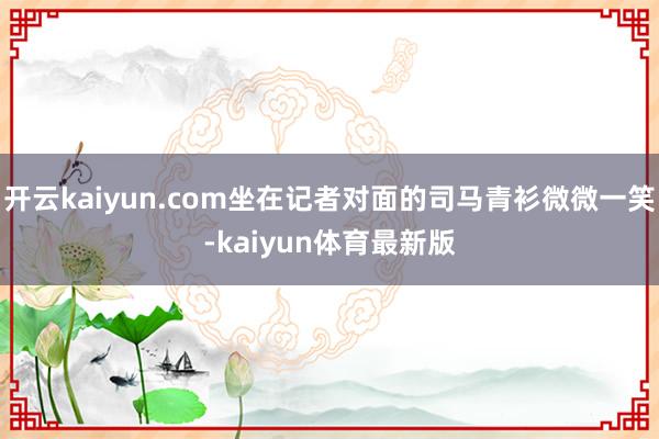 开云kaiyun.com坐在记者对面的司马青衫微微一笑-kaiyun体育最新版