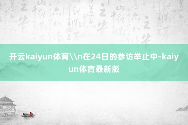 开云kaiyun体育\n在24日的参访举止中-kaiyun体育最新版