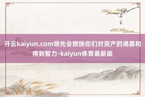 开云kaiyun.com领先会燃烧你们对资产的渴慕和得到智力-kaiyun体育最新版