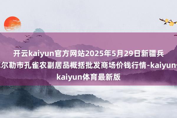 开云kaiyun官方网站2025年5月29日新疆兵团农二师库尔勒市孔雀农副居品概括批发商场价钱行情-kaiyun体育最新版