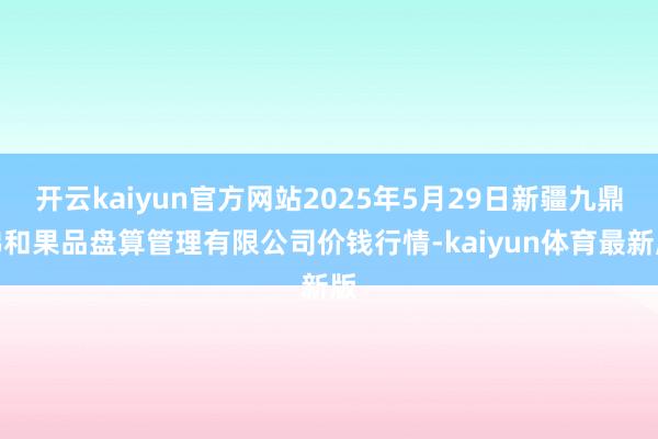 开云kaiyun官方网站2025年5月29日新疆九鼎沸和果品盘算管理有限公司价钱行情-kaiyun体育最新版