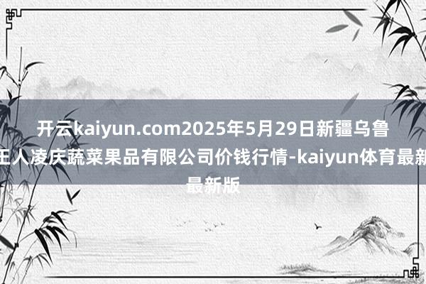 开云kaiyun.com2025年5月29日新疆乌鲁木王人凌庆蔬菜果品有限公司价钱行情-kaiyun体育最新版