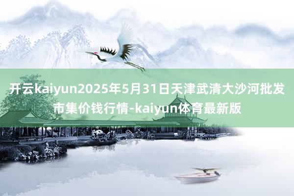 开云kaiyun2025年5月31日天津武清大沙河批发市集价钱行情-kaiyun体育最新版