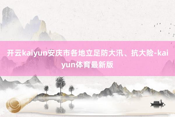 开云kaiyun安庆市各地立足防大汛、抗大险-kaiyun体育最新版