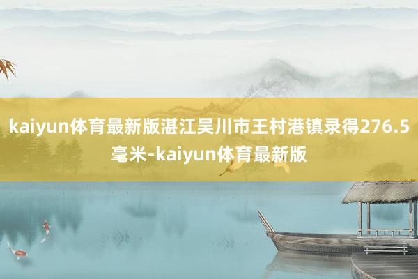 kaiyun体育最新版湛江吴川市王村港镇录得276.5毫米-kaiyun体育最新版
