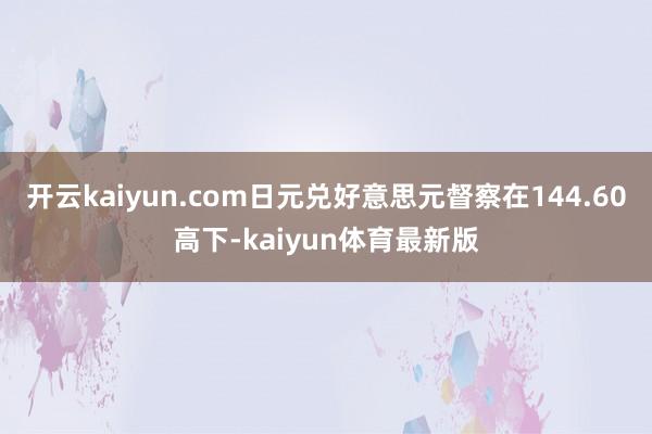 开云kaiyun.com日元兑好意思元督察在144.60高下-kaiyun体育最新版