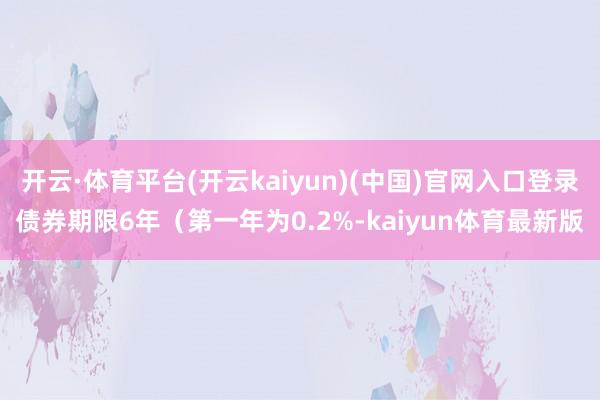 开云·体育平台(开云kaiyun)(中国)官网入口登录债券期限6年（第一年为0.2%-kaiyun体育最新版
