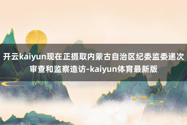 开云kaiyun现在正摄取内蒙古自治区纪委监委递次审查和监察造访-kaiyun体育最新版