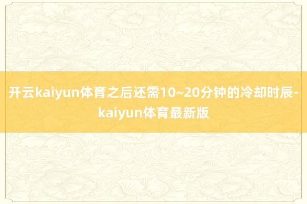 开云kaiyun体育之后还需10~20分钟的冷却时辰-kaiyun体育最新版