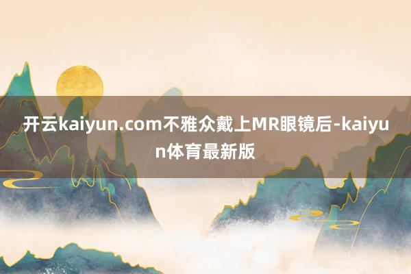 开云kaiyun.com不雅众戴上MR眼镜后-kaiyun体育最新版