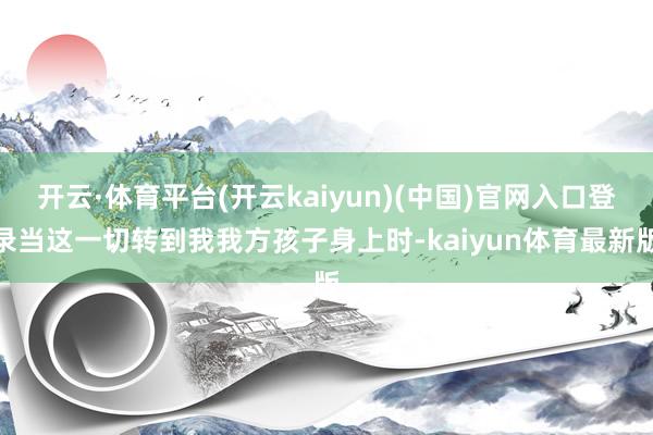 开云·体育平台(开云kaiyun)(中国)官网入口登录当这一切转到我我方孩子身上时-kaiyun体育最新版