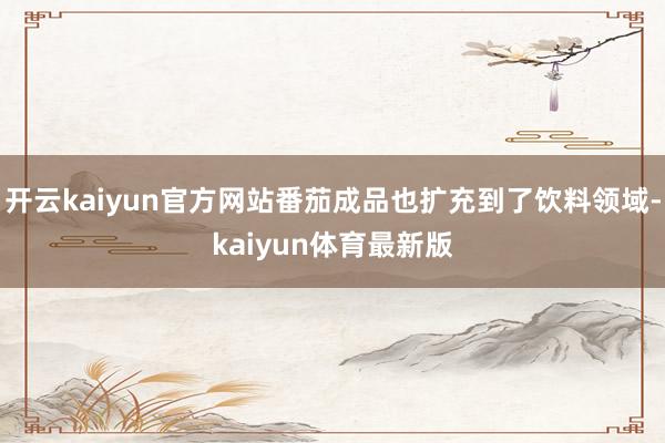 开云kaiyun官方网站番茄成品也扩充到了饮料领域-kaiyun体育最新版
