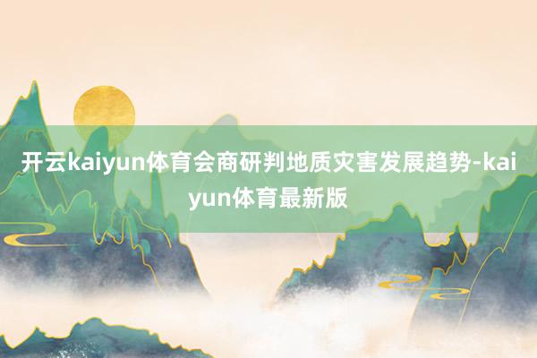 开云kaiyun体育会商研判地质灾害发展趋势-kaiyun体育最新版