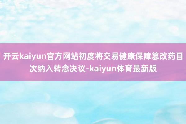 开云kaiyun官方网站初度将交易健康保障篡改药目次纳入转念决议-kaiyun体育最新版