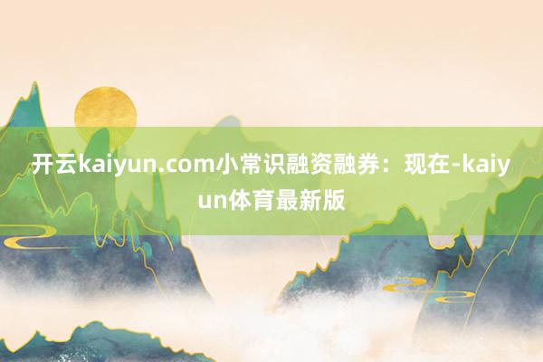 开云kaiyun.com小常识融资融券：现在-kaiyun体育最新版