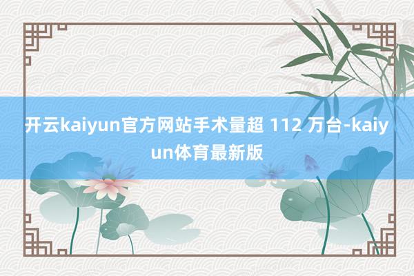 开云kaiyun官方网站手术量超 112 万台-kaiyun体育最新版