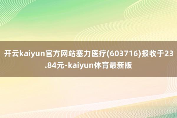 开云kaiyun官方网站塞力医疗(603716)报收于23.84元-kaiyun体育最新版