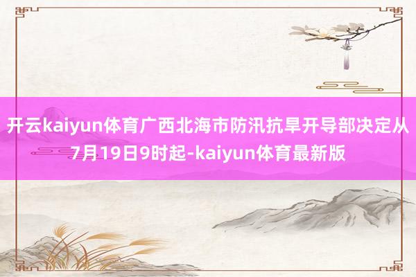 开云kaiyun体育　　广西北海市防汛抗旱开导部决定从7月19日9时起-kaiyun体育最新版