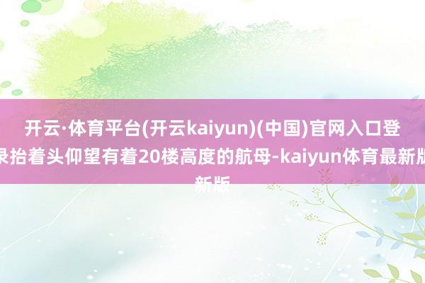 开云·体育平台(开云kaiyun)(中国)官网入口登录抬着头仰望有着20楼高度的航母-kaiyun体育最新版
