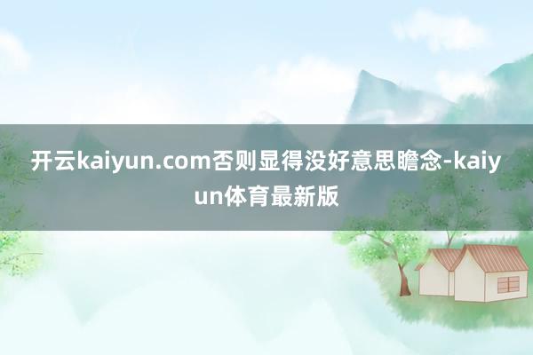 开云kaiyun.com否则显得没好意思瞻念-kaiyun体育最新版