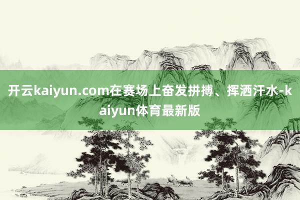 开云kaiyun.com在赛场上奋发拼搏、挥洒汗水-kaiyun体育最新版