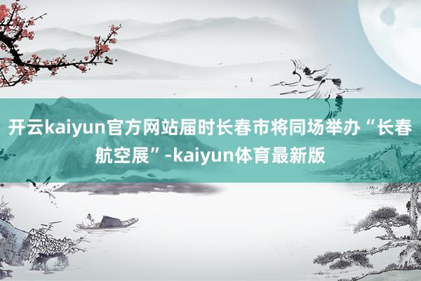 开云kaiyun官方网站届时长春市将同场举办“长春航空展”-kaiyun体育最新版