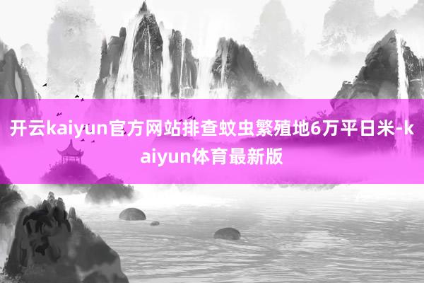 开云kaiyun官方网站排查蚊虫繁殖地6万平日米-kaiyun体育最新版