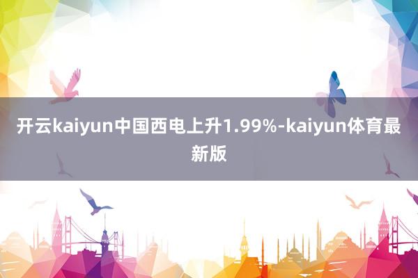 开云kaiyun中国西电上升1.99%-kaiyun体育最新版