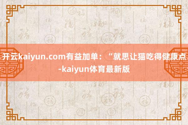 开云kaiyun.com有益加单：“就思让猫吃得健康点-kaiyun体育最新版
