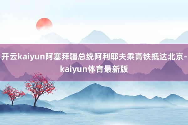 开云kaiyun阿塞拜疆总统阿利耶夫乘高铁抵达北京-kaiyun体育最新版