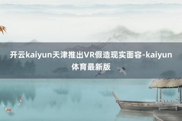开云kaiyun　　天津推出VR假造现实面容-kaiyun体育最新版