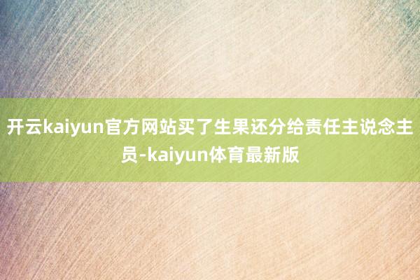 开云kaiyun官方网站买了生果还分给责任主说念主员-kaiyun体育最新版