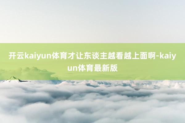 开云kaiyun体育才让东谈主越看越上面啊-kaiyun体育最新版