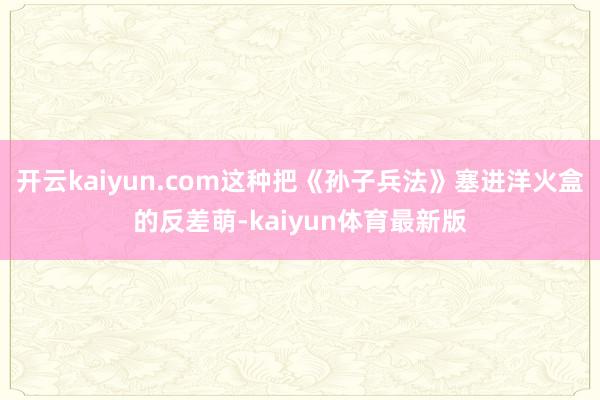 开云kaiyun.com这种把《孙子兵法》塞进洋火盒的反差萌-kaiyun体育最新版