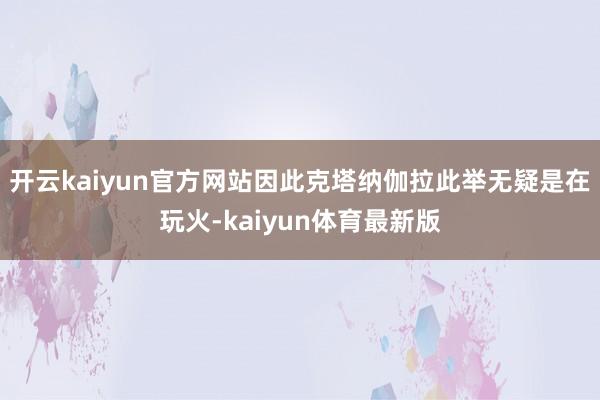开云kaiyun官方网站因此克塔纳伽拉此举无疑是在玩火-kaiyun体育最新版
